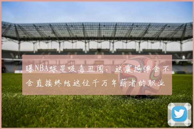 曝NBA球星吸毒丑闻，这震撼弹会不会直接终结这位千万年薪者的职业生涯