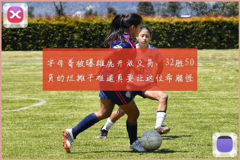字母哥被曝雄鹿开放交易，32胜50负的烂摊子难道真要让这位希腊怪兽心灰意冷
