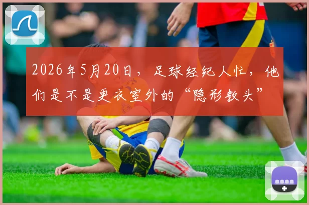 2026年5月20日，足球经纪人忙，他们是不是更衣室外的“隐形教头”